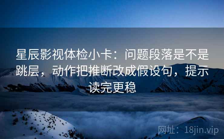 星辰影视体检小卡：问题段落是不是跳层，动作把推断改成假设句，提示读完更稳