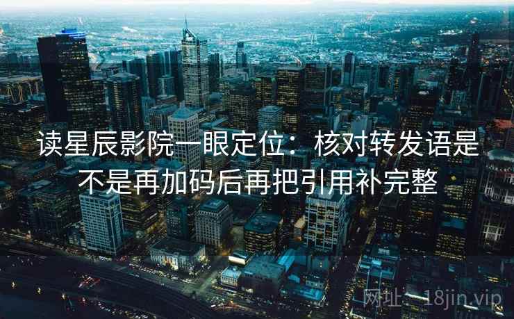 读星辰影院一眼定位：核对转发语是不是再加码后再把引用补完整