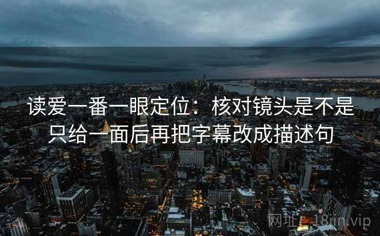 读爱一番一眼定位:核对镜头是不是只给一面后再把字幕改成描述句 读爱一番一眼定位:核对镜头是不是只给一面后再把字幕改成描述句